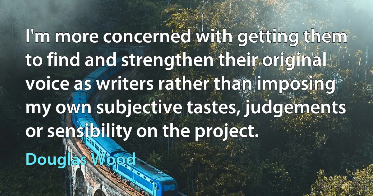 I'm more concerned with getting them to find and strengthen their original voice as writers rather than imposing my own subjective tastes, judgements or sensibility on the project. (Douglas Wood)