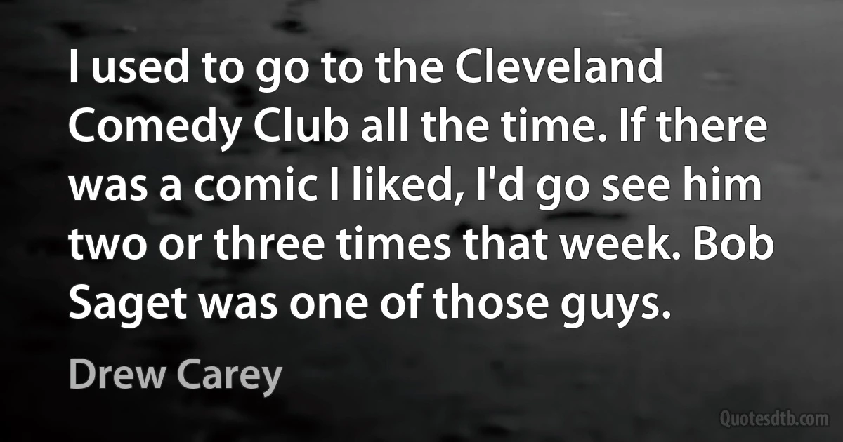 I used to go to the Cleveland Comedy Club all the time. If there was a comic I liked, I'd go see him two or three times that week. Bob Saget was one of those guys. (Drew Carey)