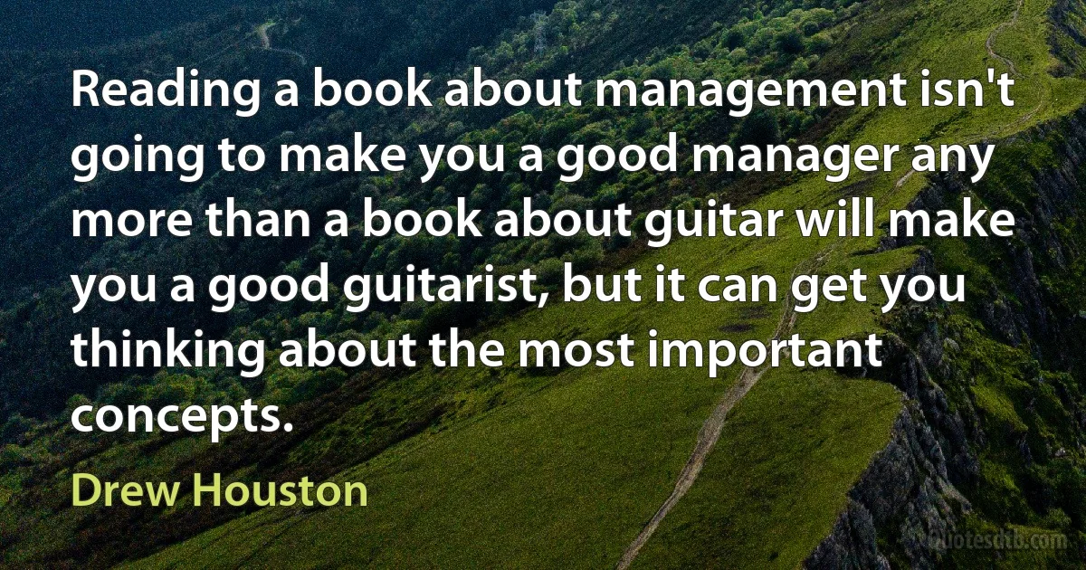 Reading a book about management isn't going to make you a good manager any more than a book about guitar will make you a good guitarist, but it can get you thinking about the most important concepts. (Drew Houston)