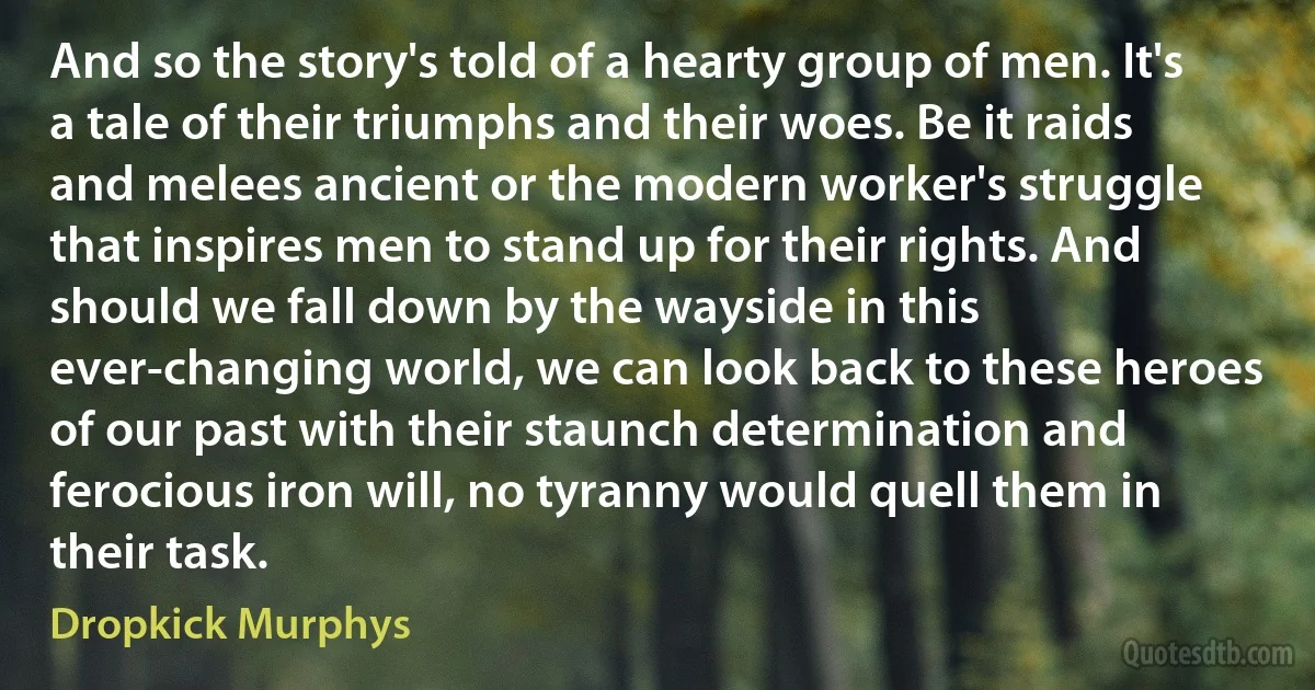 And so the story's told of a hearty group of men. It's a tale of their triumphs and their woes. Be it raids and melees ancient or the modern worker's struggle that inspires men to stand up for their rights. And should we fall down by the wayside in this ever-changing world, we can look back to these heroes of our past with their staunch determination and ferocious iron will, no tyranny would quell them in their task. (Dropkick Murphys)