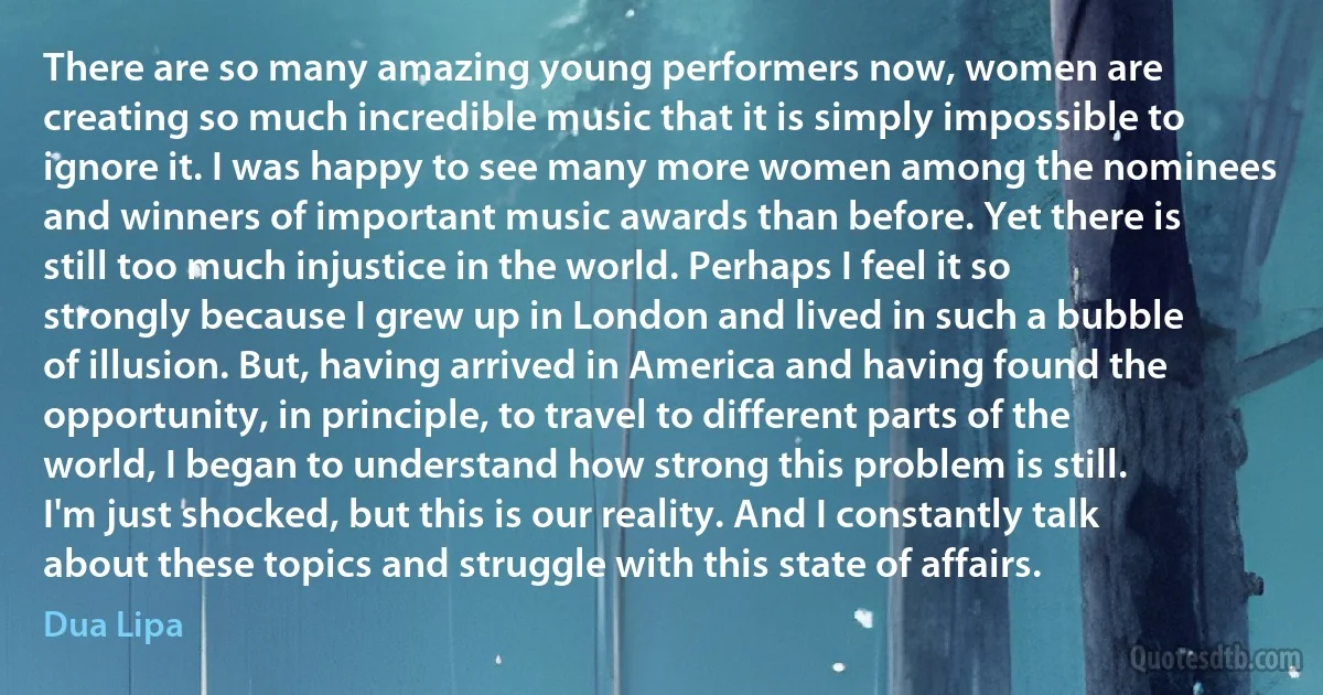 There are so many amazing young performers now, women are creating so much incredible music that it is simply impossible to ignore it. I was happy to see many more women among the nominees and winners of important music awards than before. Yet there is still too much injustice in the world. Perhaps I feel it so strongly because I grew up in London and lived in such a bubble of illusion. But, having arrived in America and having found the opportunity, in principle, to travel to different parts of the world, I began to understand how strong this problem is still. I'm just shocked, but this is our reality. And I constantly talk about these topics and struggle with this state of affairs. (Dua Lipa)