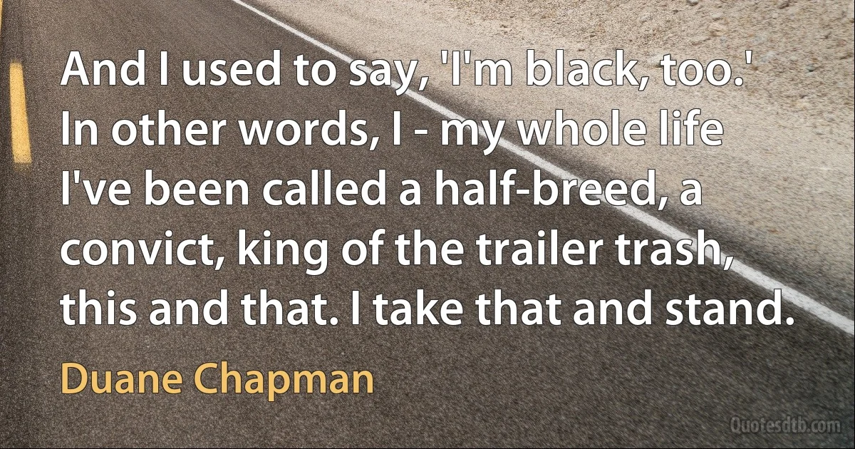 And I used to say, 'I'm black, too.' In other words, I - my whole life I've been called a half-breed, a convict, king of the trailer trash, this and that. I take that and stand. (Duane Chapman)