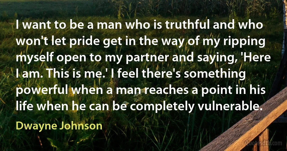 I want to be a man who is truthful and who won't let pride get in the way of my ripping myself open to my partner and saying, 'Here I am. This is me.' I feel there's something powerful when a man reaches a point in his life when he can be completely vulnerable. (Dwayne Johnson)