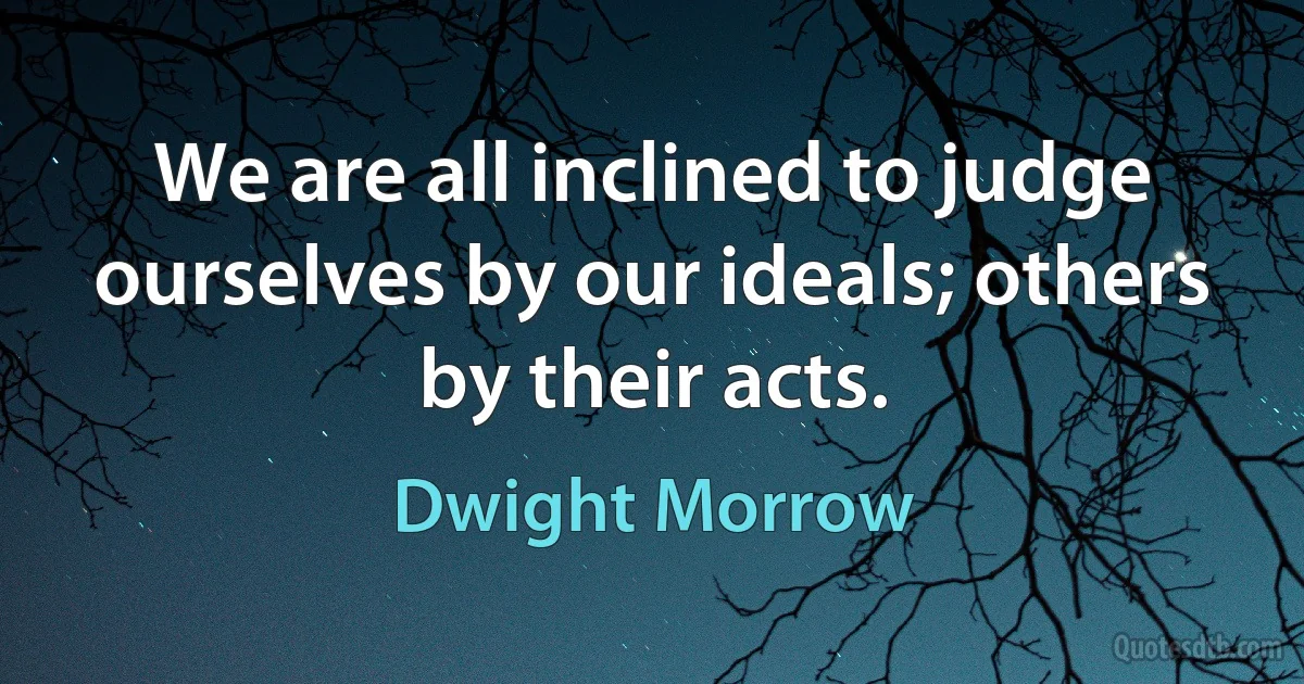 We are all inclined to judge ourselves by our ideals; others by their acts. (Dwight Morrow)