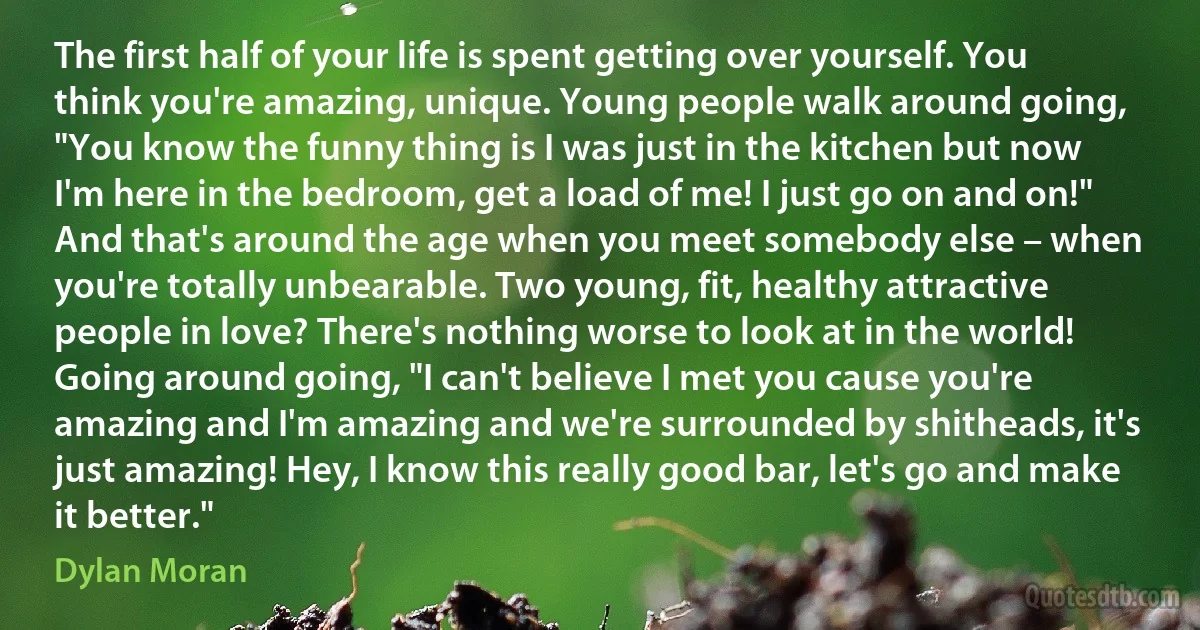 The first half of your life is spent getting over yourself. You think you're amazing, unique. Young people walk around going, "You know the funny thing is I was just in the kitchen but now I'm here in the bedroom, get a load of me! I just go on and on!" And that's around the age when you meet somebody else – when you're totally unbearable. Two young, fit, healthy attractive people in love? There's nothing worse to look at in the world! Going around going, "I can't believe I met you cause you're amazing and I'm amazing and we're surrounded by shitheads, it's just amazing! Hey, I know this really good bar, let's go and make it better." (Dylan Moran)