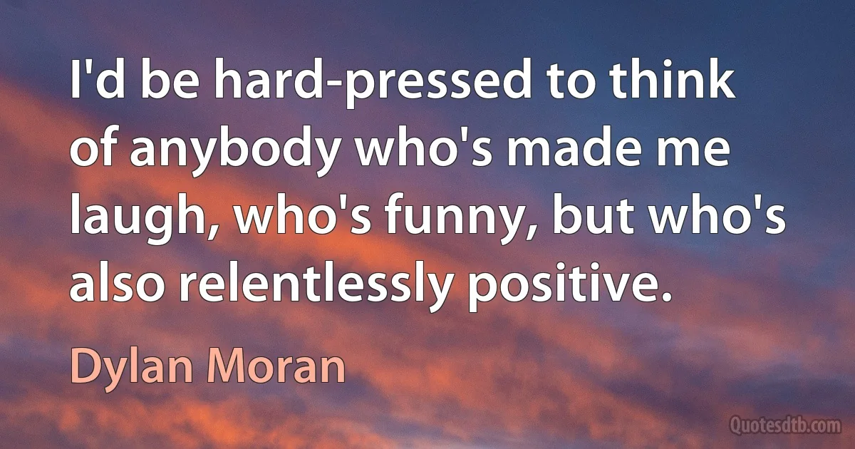 I'd be hard-pressed to think of anybody who's made me laugh, who's funny, but who's also relentlessly positive. (Dylan Moran)