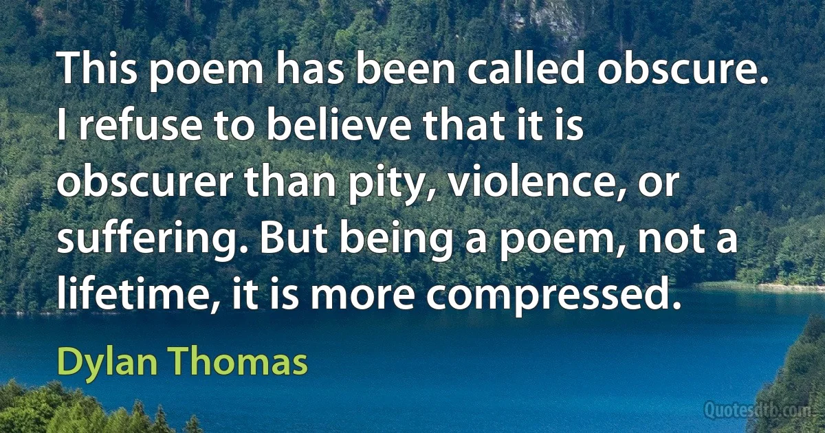 This poem has been called obscure. I refuse to believe that it is obscurer than pity, violence, or suffering. But being a poem, not a lifetime, it is more compressed. (Dylan Thomas)