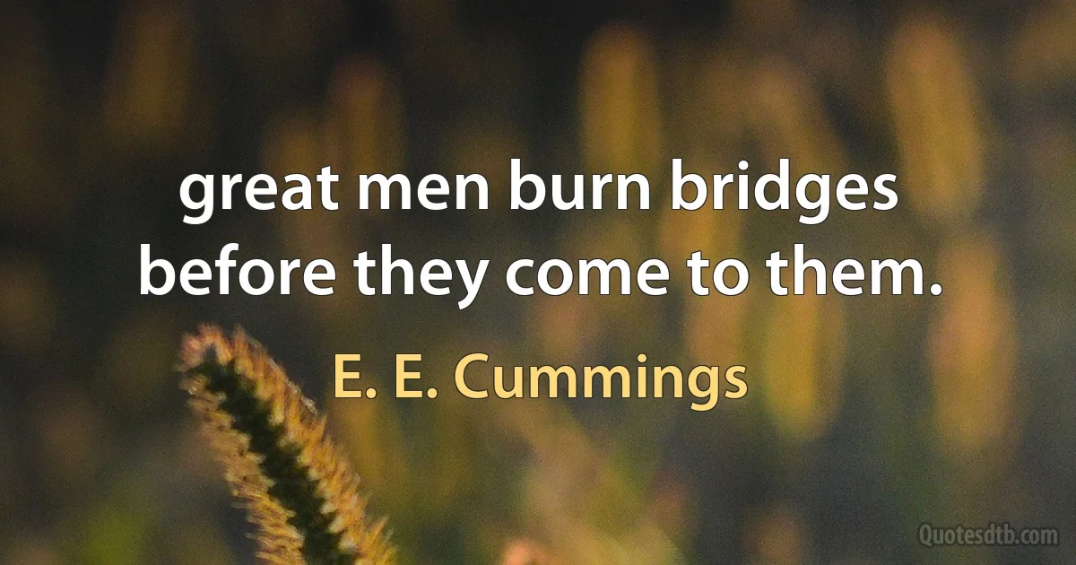 great men burn bridges before they come to them. (E. E. Cummings)