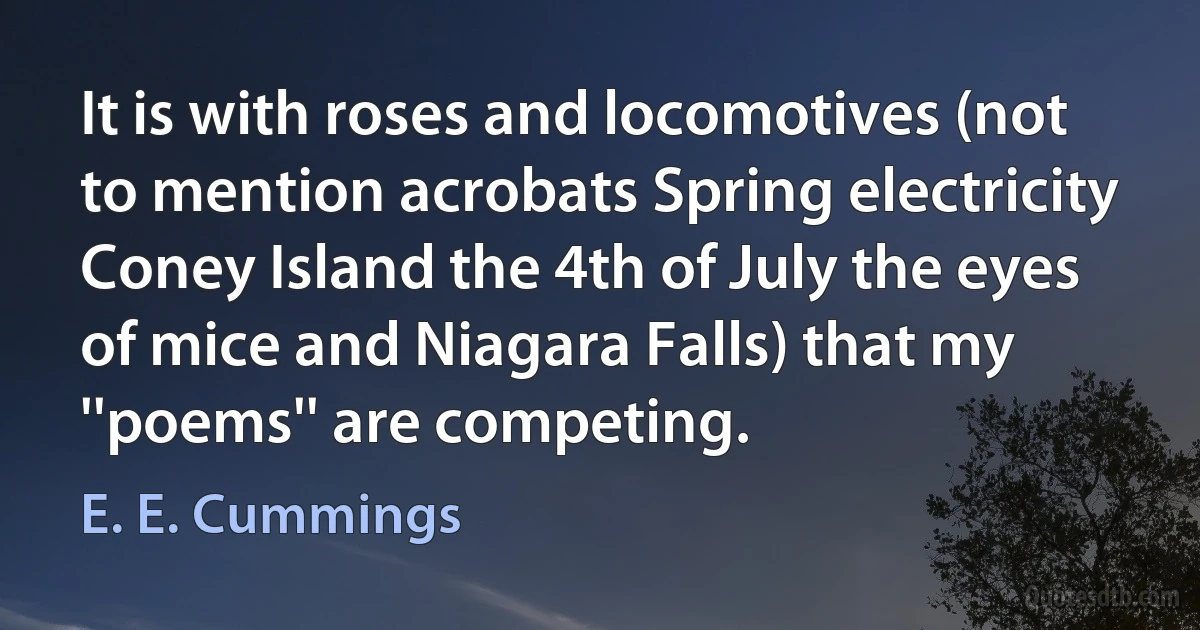 It is with roses and locomotives (not to mention acrobats Spring electricity Coney Island the 4th of July the eyes of mice and Niagara Falls) that my ''poems'' are competing. (E. E. Cummings)