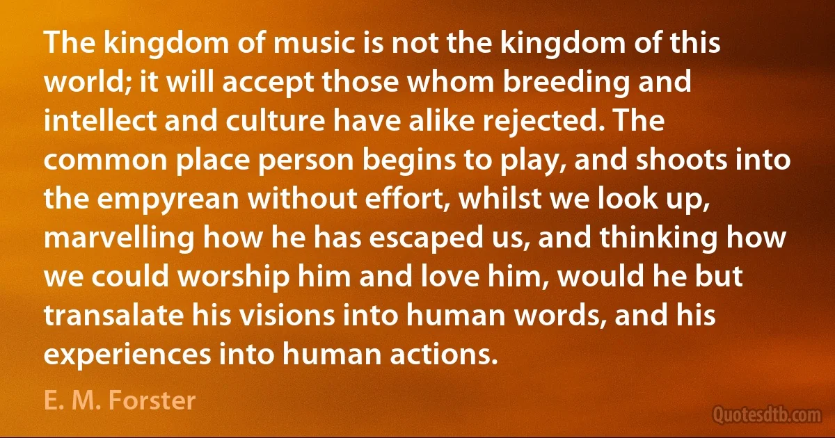 The kingdom of music is not the kingdom of this world; it will accept those whom breeding and intellect and culture have alike rejected. The common place person begins to play, and shoots into the empyrean without effort, whilst we look up, marvelling how he has escaped us, and thinking how we could worship him and love him, would he but transalate his visions into human words, and his experiences into human actions. (E. M. Forster)