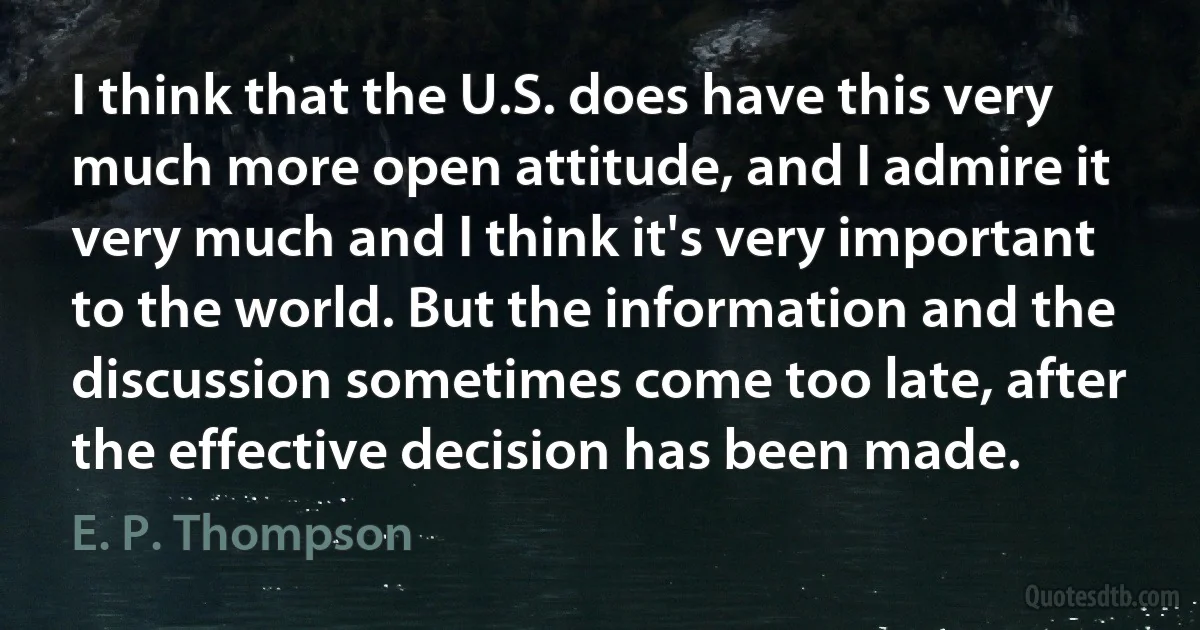 I think that the U.S. does have this very much more open attitude, and I admire it very much and I think it's very important to the world. But the information and the discussion sometimes come too late, after the effective decision has been made. (E. P. Thompson)