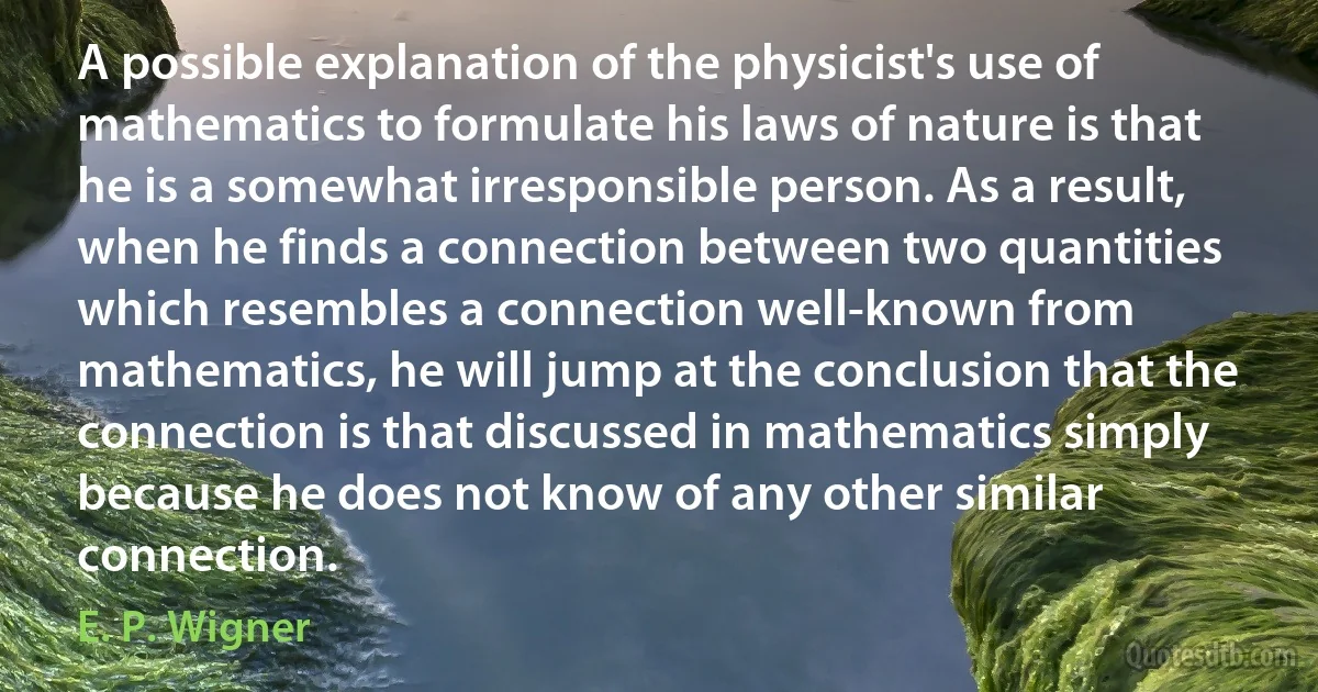 A possible explanation of the physicist's use of mathematics to formulate his laws of nature is that he is a somewhat irresponsible person. As a result, when he finds a connection between two quantities which resembles a connection well-known from mathematics, he will jump at the conclusion that the connection is that discussed in mathematics simply because he does not know of any other similar connection. (E. P. Wigner)