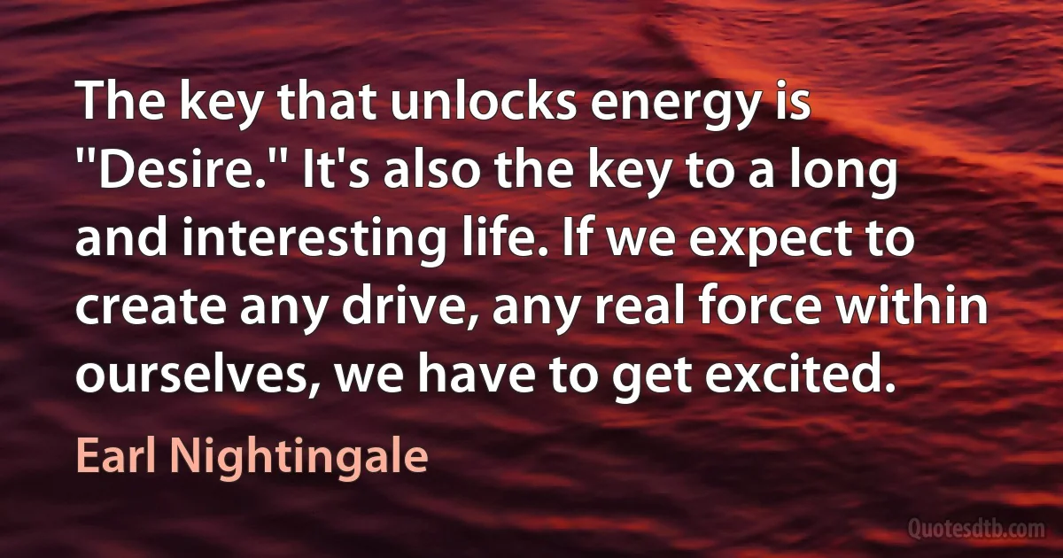 The key that unlocks energy is ''Desire.'' It's also the key to a long and interesting life. If we expect to create any drive, any real force within ourselves, we have to get excited. (Earl Nightingale)