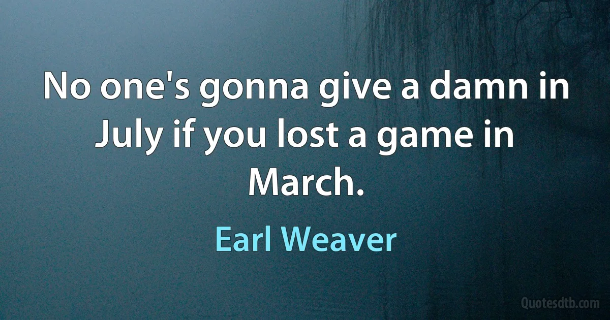 No one's gonna give a damn in July if you lost a game in March. (Earl Weaver)