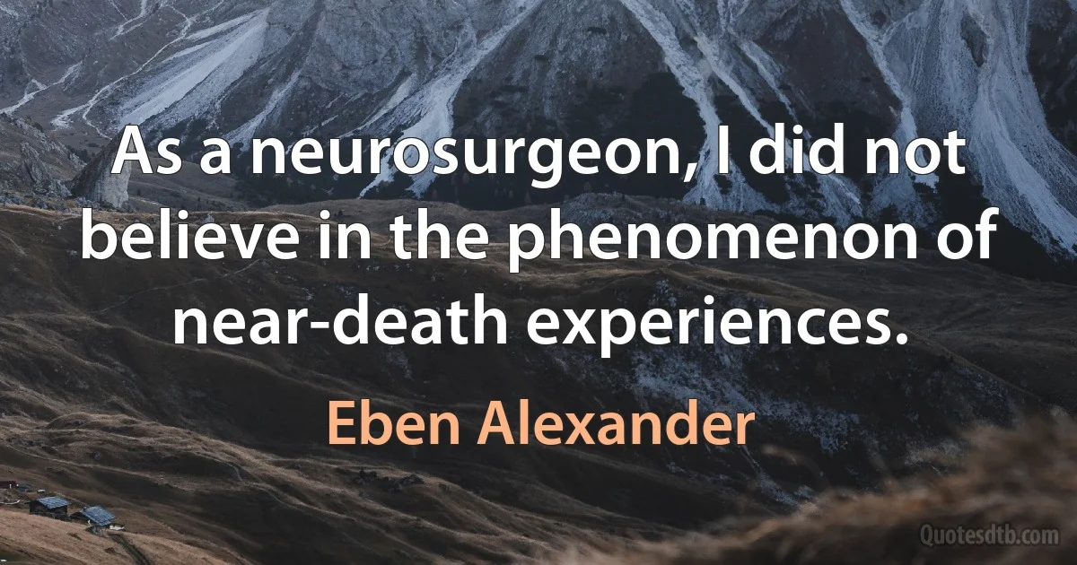 As a neurosurgeon, I did not believe in the phenomenon of near-death experiences. (Eben Alexander)