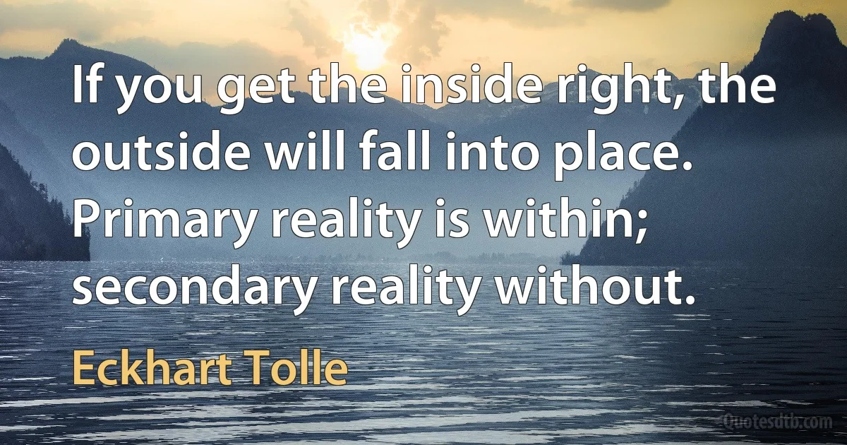 If you get the inside right, the outside will fall into place. Primary reality is within; secondary reality without. (Eckhart Tolle)