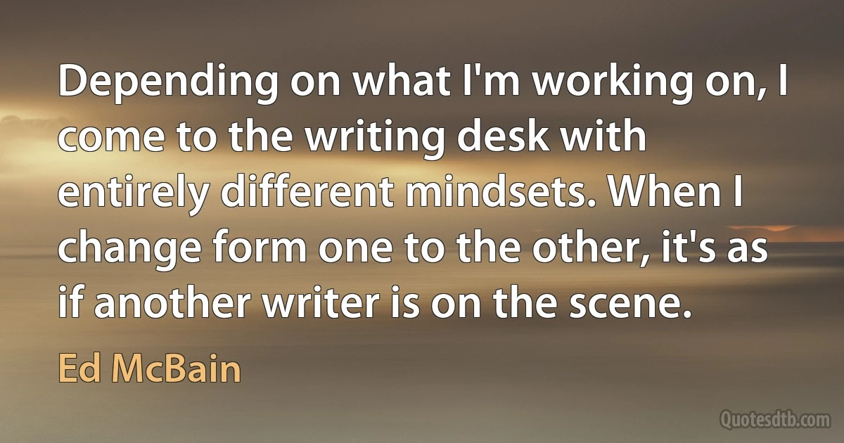 Depending on what I'm working on, I come to the writing desk with entirely different mindsets. When I change form one to the other, it's as if another writer is on the scene. (Ed McBain)