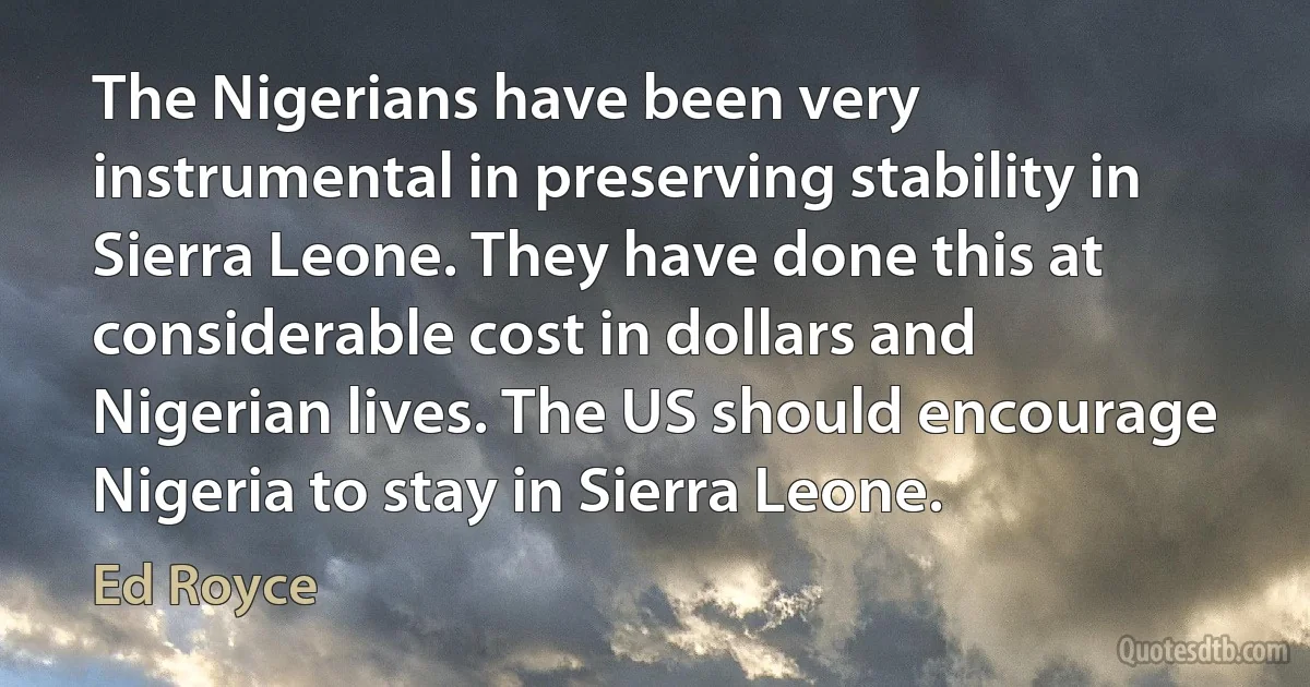 The Nigerians have been very instrumental in preserving stability in Sierra Leone. They have done this at considerable cost in dollars and Nigerian lives. The US should encourage Nigeria to stay in Sierra Leone. (Ed Royce)