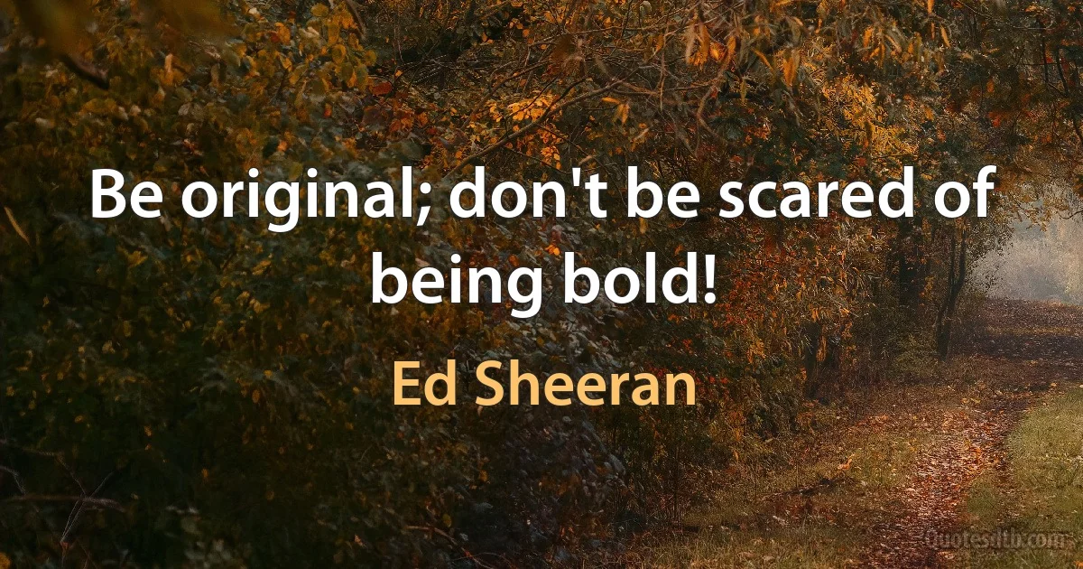 Be original; don't be scared of being bold! (Ed Sheeran)