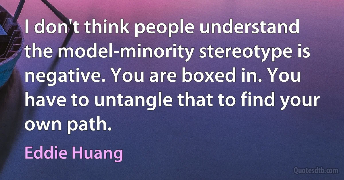 I don't think people understand the model-minority stereotype is negative. You are boxed in. You have to untangle that to find your own path. (Eddie Huang)