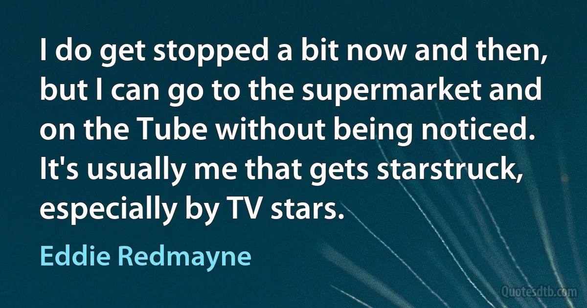 I do get stopped a bit now and then, but I can go to the supermarket and on the Tube without being noticed. It's usually me that gets starstruck, especially by TV stars. (Eddie Redmayne)