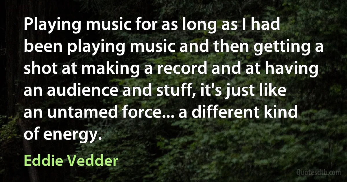 Playing music for as long as I had been playing music and then getting a shot at making a record and at having an audience and stuff, it's just like an untamed force... a different kind of energy. (Eddie Vedder)