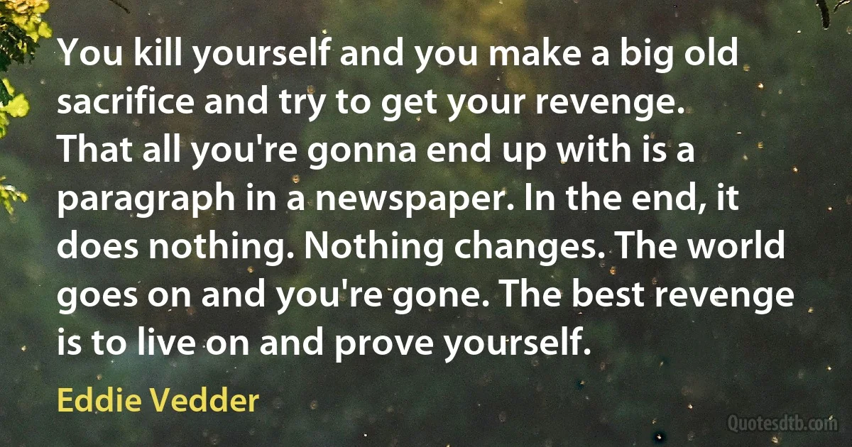 You kill yourself and you make a big old sacrifice and try to get your revenge. That all you're gonna end up with is a paragraph in a newspaper. In the end, it does nothing. Nothing changes. The world goes on and you're gone. The best revenge is to live on and prove yourself. (Eddie Vedder)