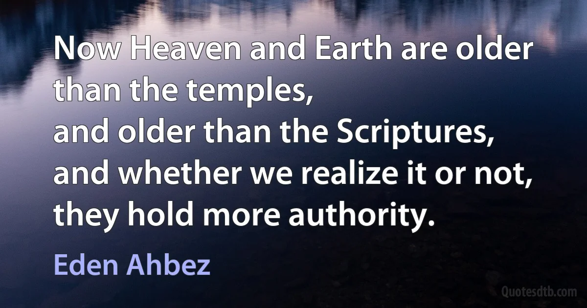 Now Heaven and Earth are older than the temples,
and older than the Scriptures,
and whether we realize it or not,
they hold more authority. (Eden Ahbez)