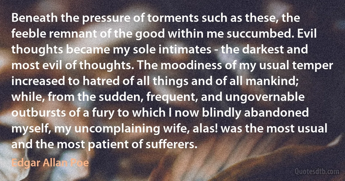 Beneath the pressure of torments such as these, the feeble remnant of the good within me succumbed. Evil thoughts became my sole intimates - the darkest and most evil of thoughts. The moodiness of my usual temper increased to hatred of all things and of all mankind; while, from the sudden, frequent, and ungovernable outbursts of a fury to which I now blindly abandoned myself, my uncomplaining wife, alas! was the most usual and the most patient of sufferers. (Edgar Allan Poe)