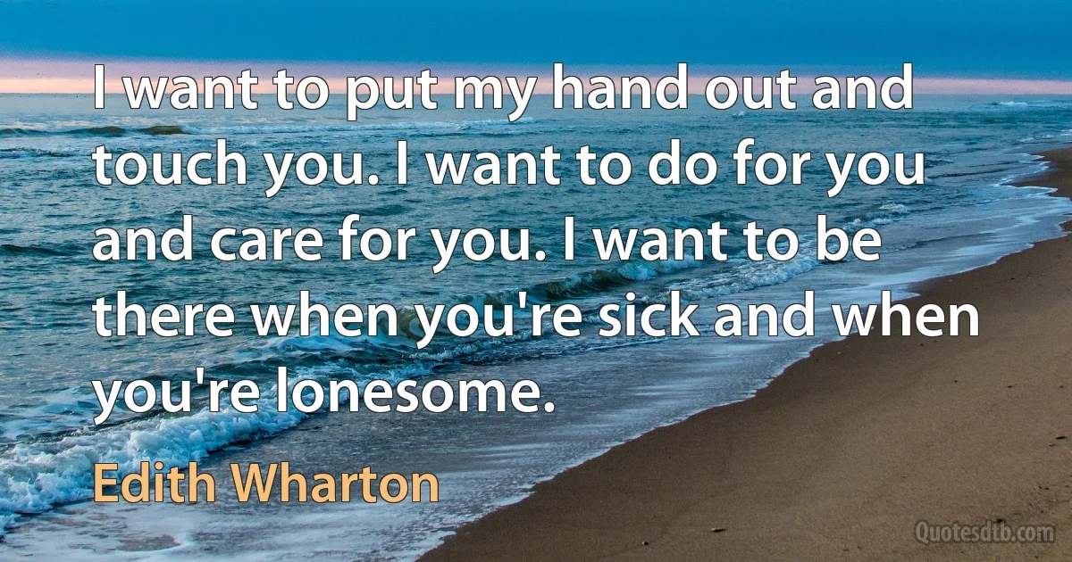 I want to put my hand out and touch you. I want to do for you and care for you. I want to be there when you're sick and when you're lonesome. (Edith Wharton)