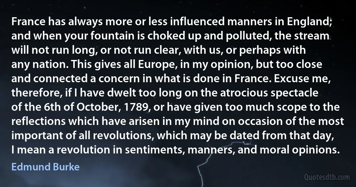 France has always more or less influenced manners in England; and when your fountain is choked up and polluted, the stream will not run long, or not run clear, with us, or perhaps with any nation. This gives all Europe, in my opinion, but too close and connected a concern in what is done in France. Excuse me, therefore, if I have dwelt too long on the atrocious spectacle of the 6th of October, 1789, or have given too much scope to the reflections which have arisen in my mind on occasion of the most important of all revolutions, which may be dated from that day, I mean a revolution in sentiments, manners, and moral opinions. (Edmund Burke)