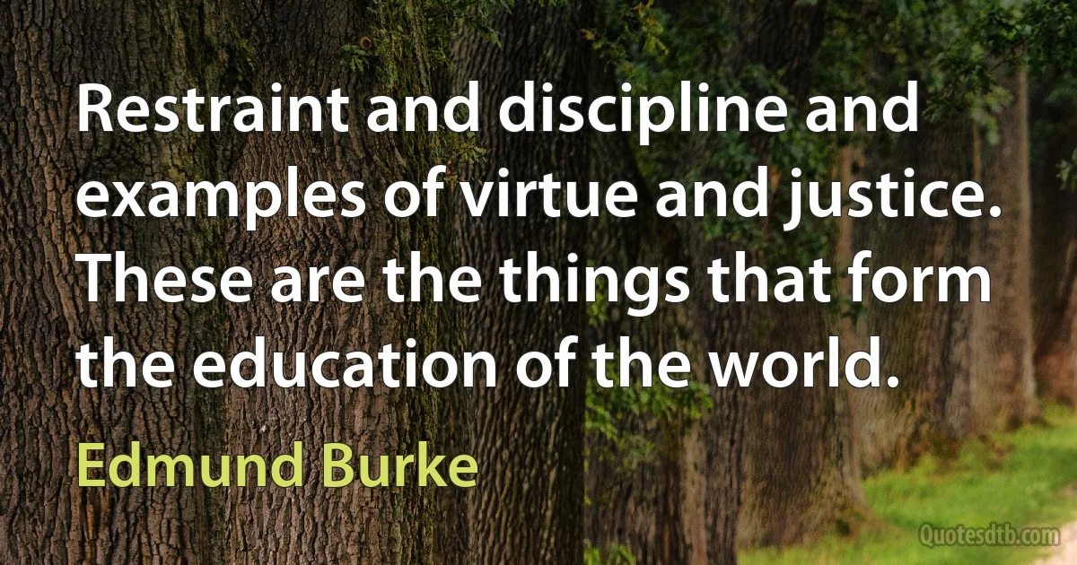 Restraint and discipline and examples of virtue and justice. These are the things that form the education of the world. (Edmund Burke)