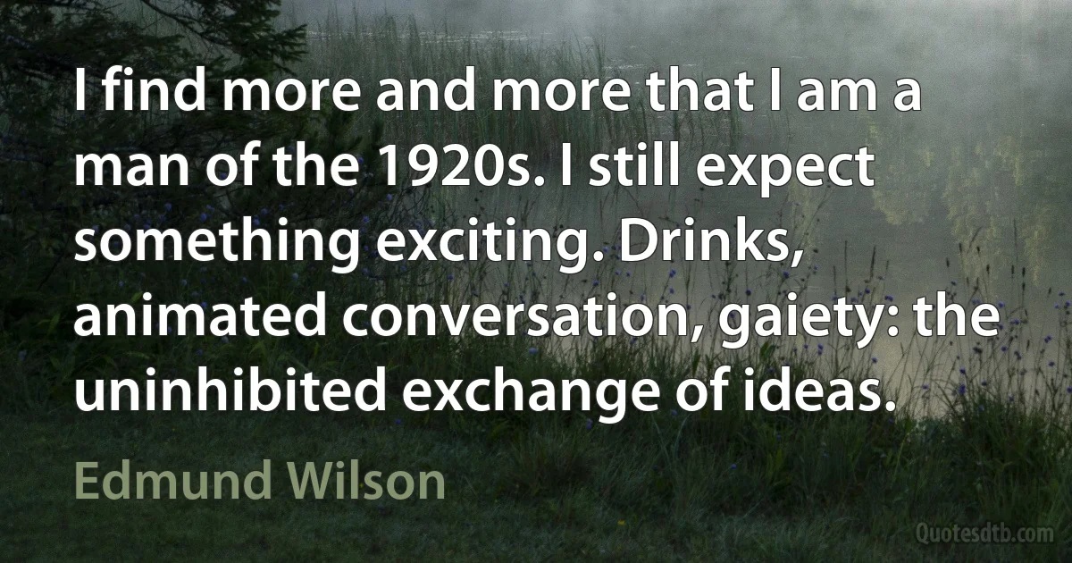 I find more and more that I am a man of the 1920s. I still expect something exciting. Drinks, animated conversation, gaiety: the uninhibited exchange of ideas. (Edmund Wilson)