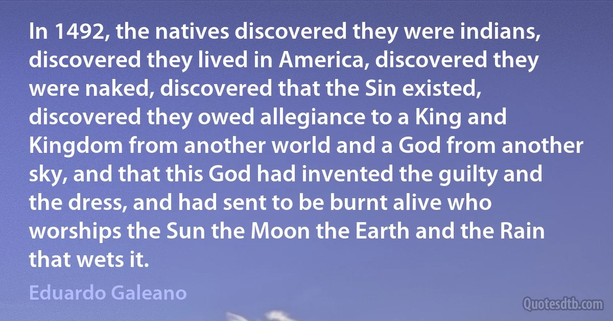 In 1492, the natives discovered they were indians, discovered they lived in America, discovered they were naked, discovered that the Sin existed, discovered they owed allegiance to a King and Kingdom from another world and a God from another sky, and that this God had invented the guilty and the dress, and had sent to be burnt alive who worships the Sun the Moon the Earth and the Rain that wets it. (Eduardo Galeano)