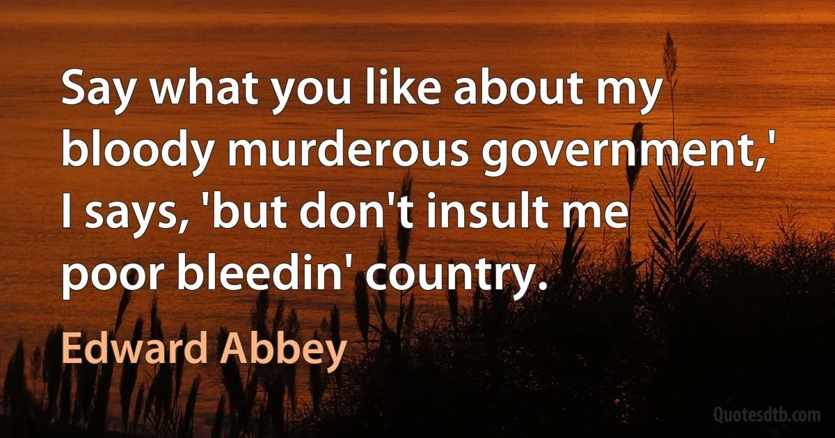 Say what you like about my bloody murderous government,' I says, 'but don't insult me poor bleedin' country. (Edward Abbey)