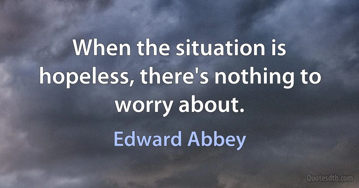 When the situation is hopeless, there's nothing to worry about. (Edward Abbey)