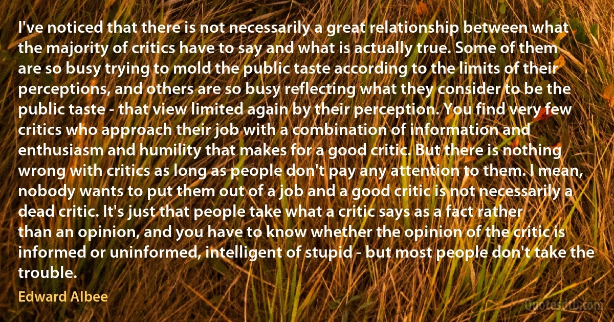 I've noticed that there is not necessarily a great relationship between what the majority of critics have to say and what is actually true. Some of them are so busy trying to mold the public taste according to the limits of their perceptions, and others are so busy reflecting what they consider to be the public taste - that view limited again by their perception. You find very few critics who approach their job with a combination of information and enthusiasm and humility that makes for a good critic. But there is nothing wrong with critics as long as people don't pay any attention to them. I mean, nobody wants to put them out of a job and a good critic is not necessarily a dead critic. It's just that people take what a critic says as a fact rather than an opinion, and you have to know whether the opinion of the critic is informed or uninformed, intelligent of stupid - but most people don't take the trouble. (Edward Albee)