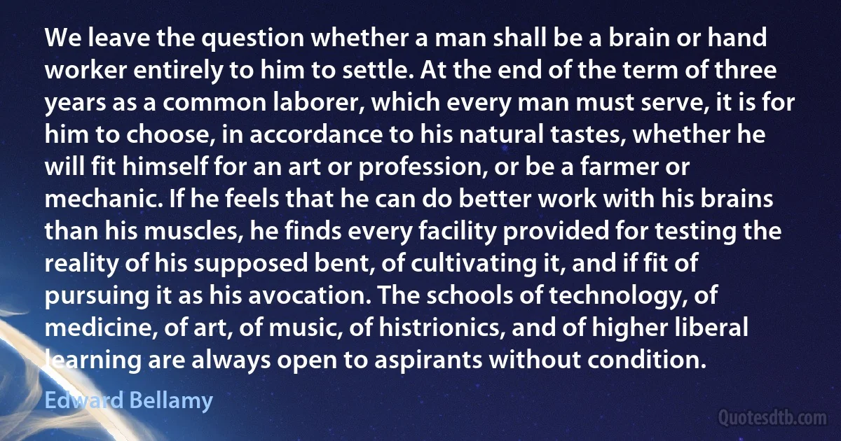 We leave the question whether a man shall be a brain or hand worker entirely to him to settle. At the end of the term of three years as a common laborer, which every man must serve, it is for him to choose, in accordance to his natural tastes, whether he will fit himself for an art or profession, or be a farmer or mechanic. If he feels that he can do better work with his brains than his muscles, he finds every facility provided for testing the reality of his supposed bent, of cultivating it, and if fit of pursuing it as his avocation. The schools of technology, of medicine, of art, of music, of histrionics, and of higher liberal learning are always open to aspirants without condition. (Edward Bellamy)