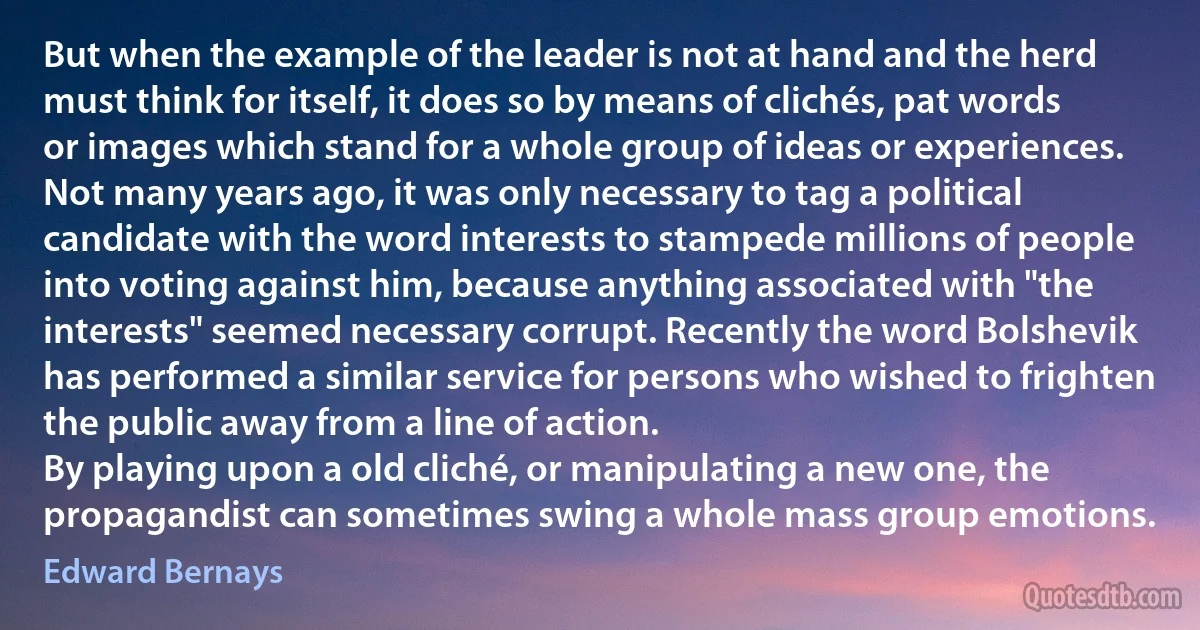 But when the example of the leader is not at hand and the herd must think for itself, it does so by means of clichés, pat words or images which stand for a whole group of ideas or experiences. Not many years ago, it was only necessary to tag a political candidate with the word interests to stampede millions of people into voting against him, because anything associated with "the interests" seemed necessary corrupt. Recently the word Bolshevik has performed a similar service for persons who wished to frighten the public away from a line of action.
By playing upon a old cliché, or manipulating a new one, the propagandist can sometimes swing a whole mass group emotions. (Edward Bernays)