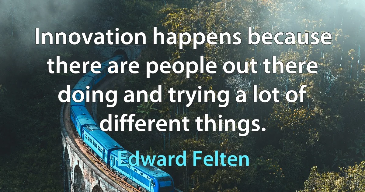 Innovation happens because there are people out there doing and trying a lot of different things. (Edward Felten)