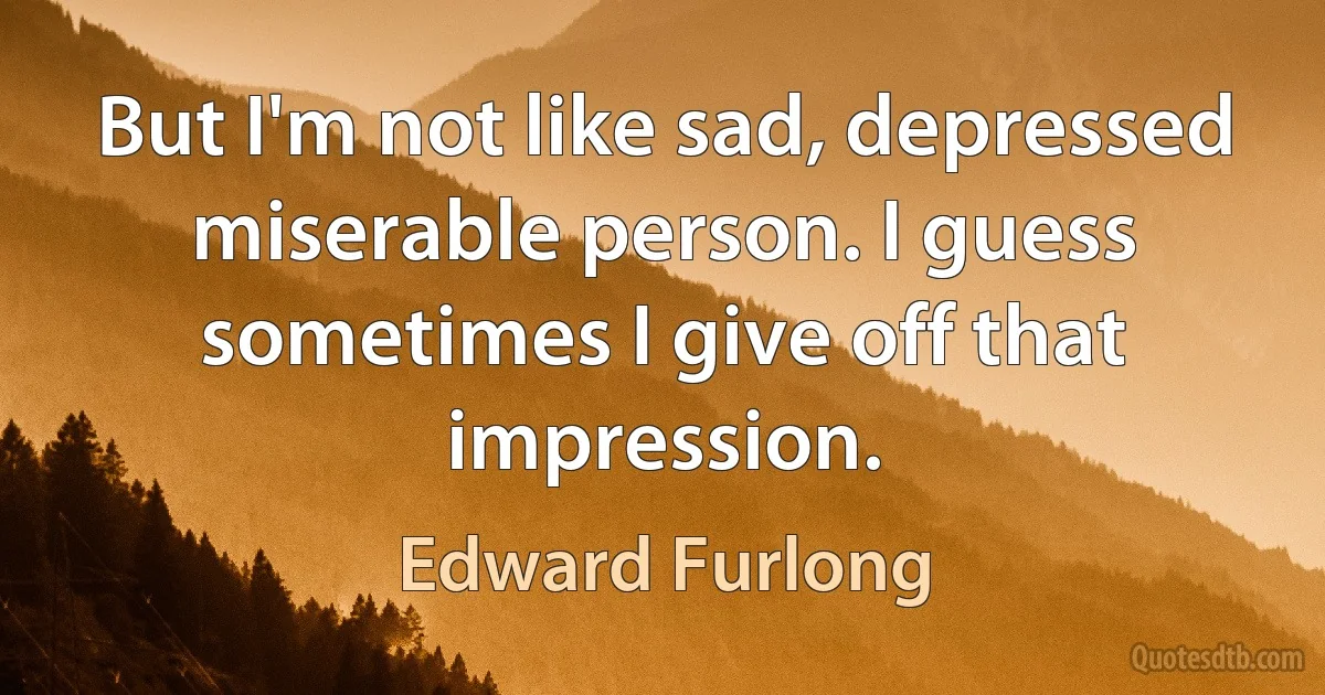 But I'm not like sad, depressed miserable person. I guess sometimes I give off that impression. (Edward Furlong)