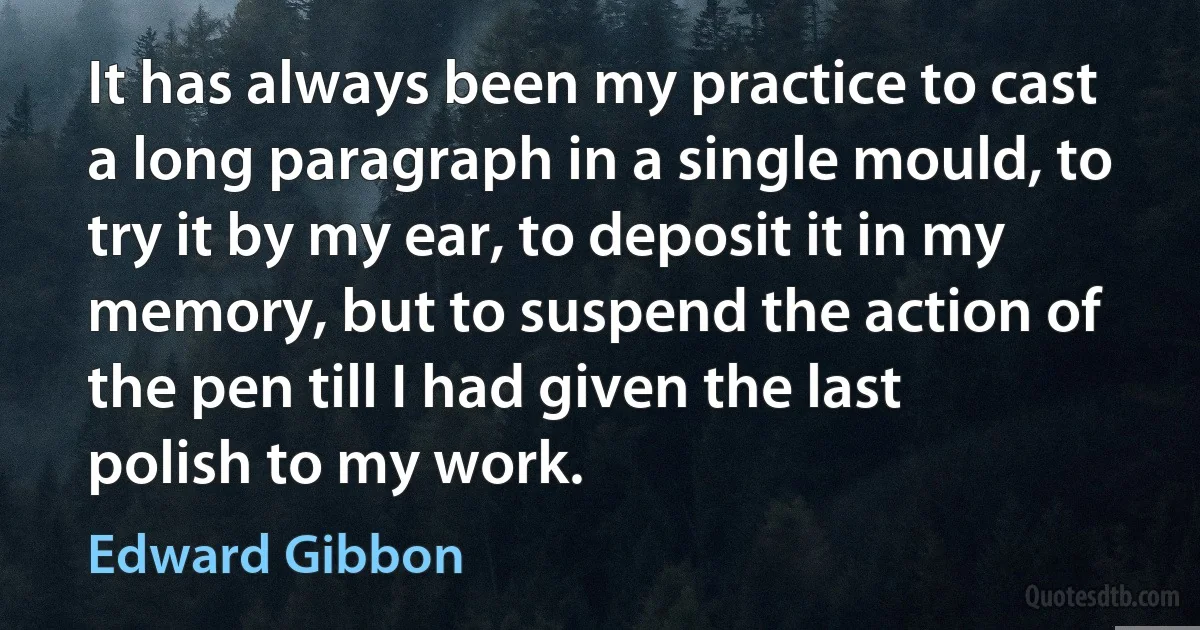 It has always been my practice to cast a long paragraph in a single mould, to try it by my ear, to deposit it in my memory, but to suspend the action of the pen till I had given the last polish to my work. (Edward Gibbon)