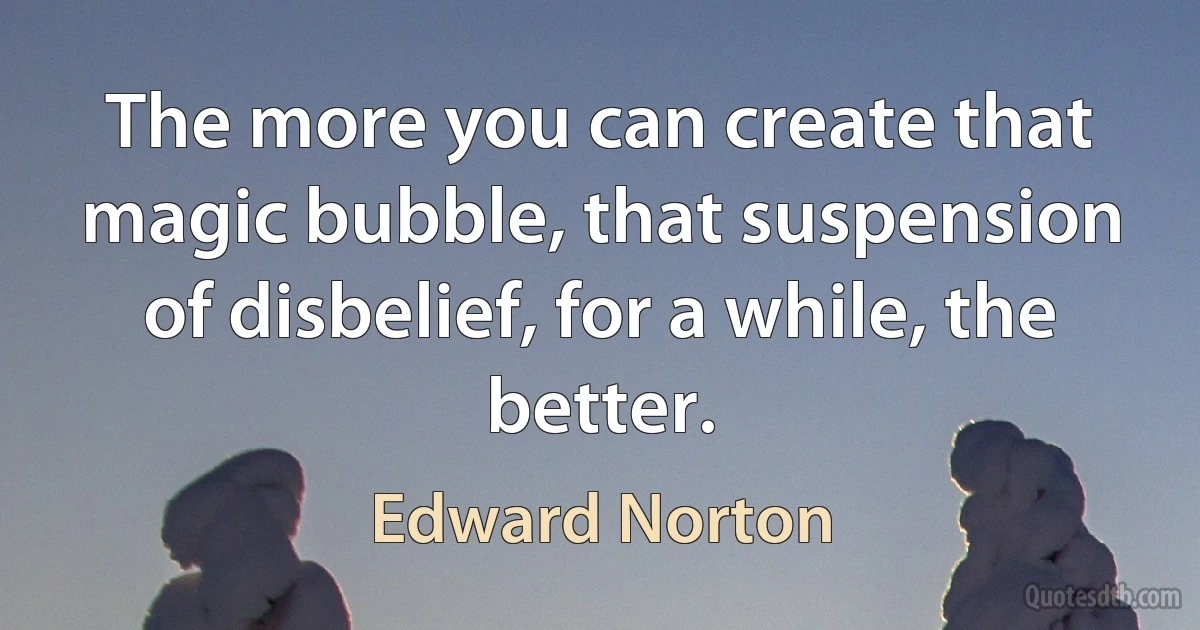 The more you can create that magic bubble, that suspension of disbelief, for a while, the better. (Edward Norton)