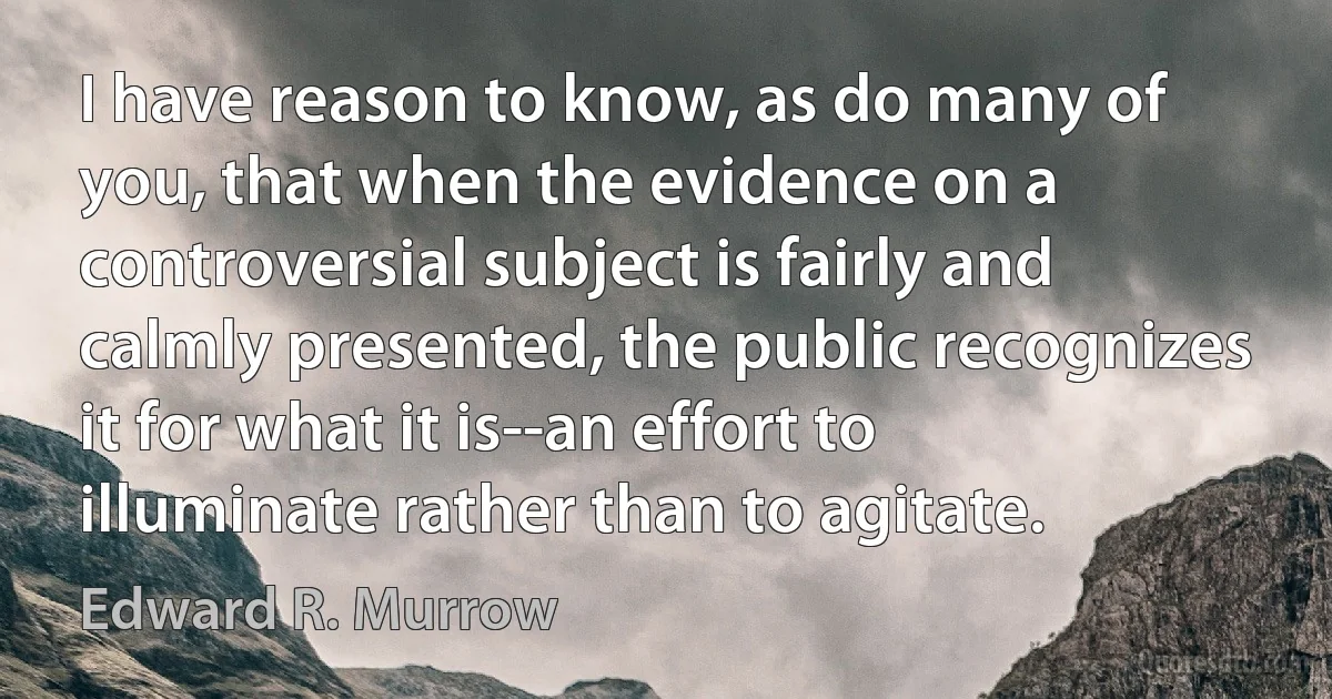 I have reason to know, as do many of you, that when the evidence on a controversial subject is fairly and calmly presented, the public recognizes it for what it is--an effort to illuminate rather than to agitate. (Edward R. Murrow)