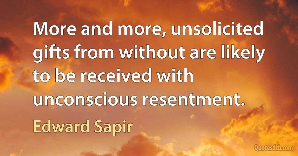 More and more, unsolicited gifts from without are likely to be received with unconscious resentment. (Edward Sapir)