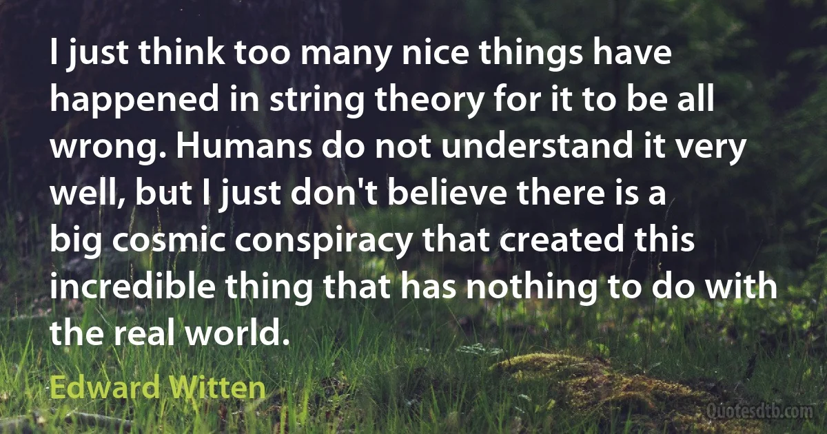 I just think too many nice things have happened in string theory for it to be all wrong. Humans do not understand it very well, but I just don't believe there is a big cosmic conspiracy that created this incredible thing that has nothing to do with the real world. (Edward Witten)