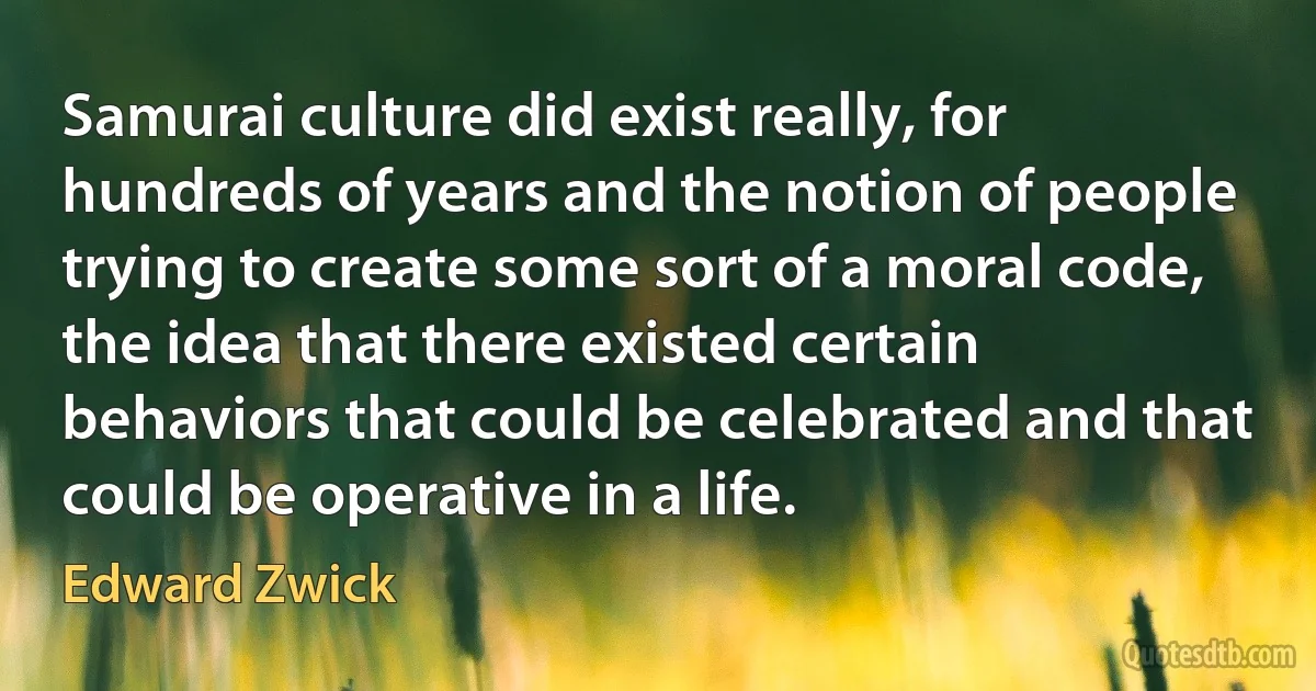 Samurai culture did exist really, for hundreds of years and the notion of people trying to create some sort of a moral code, the idea that there existed certain behaviors that could be celebrated and that could be operative in a life. (Edward Zwick)