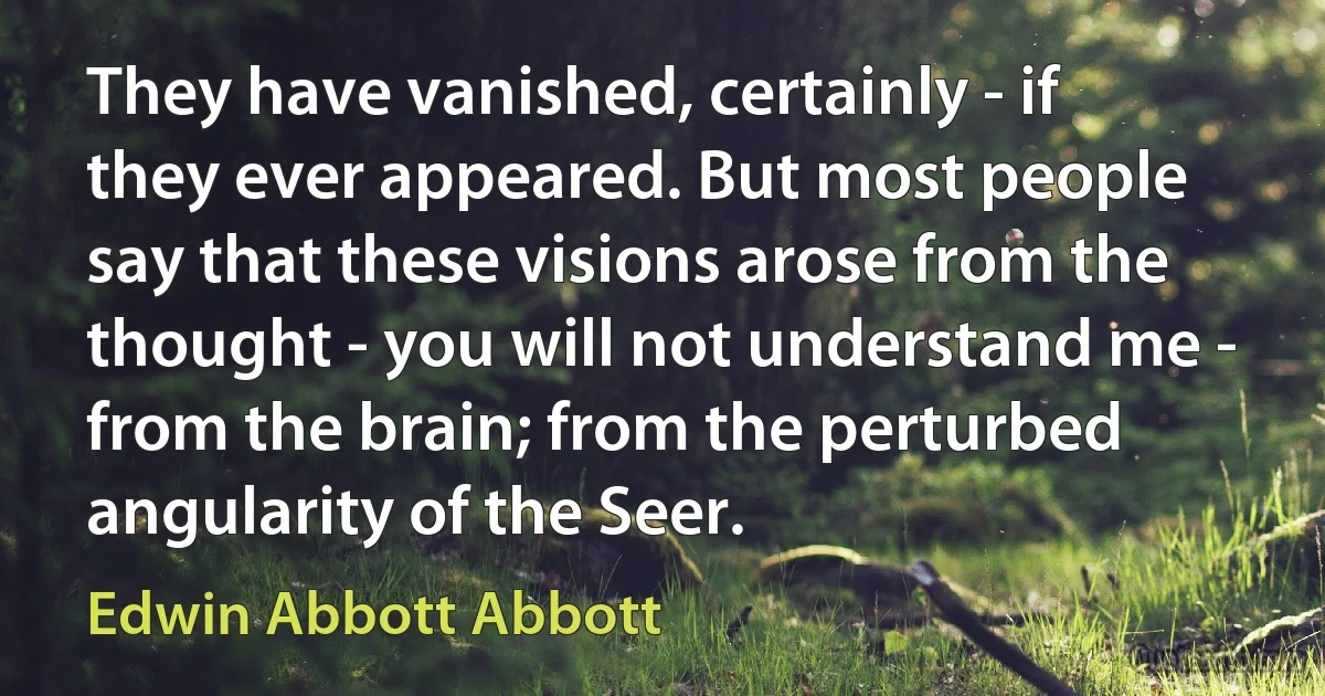 They have vanished, certainly - if they ever appeared. But most people say that these visions arose from the thought - you will not understand me - from the brain; from the perturbed angularity of the Seer. (Edwin Abbott Abbott)