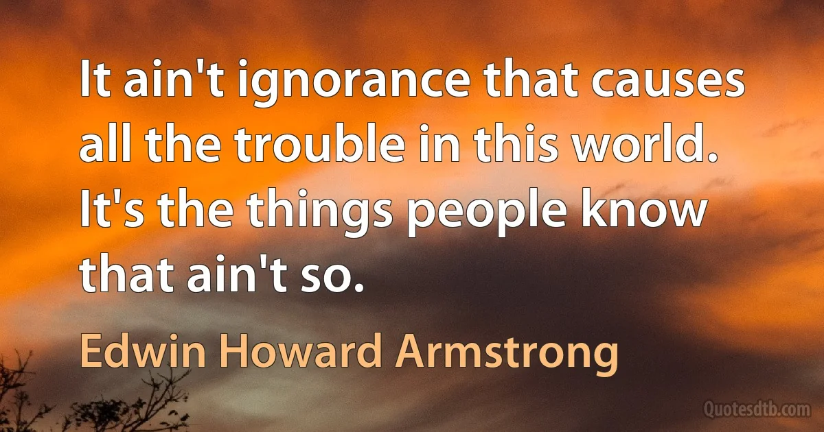 It ain't ignorance that causes all the trouble in this world. It's the things people know that ain't so. (Edwin Howard Armstrong)