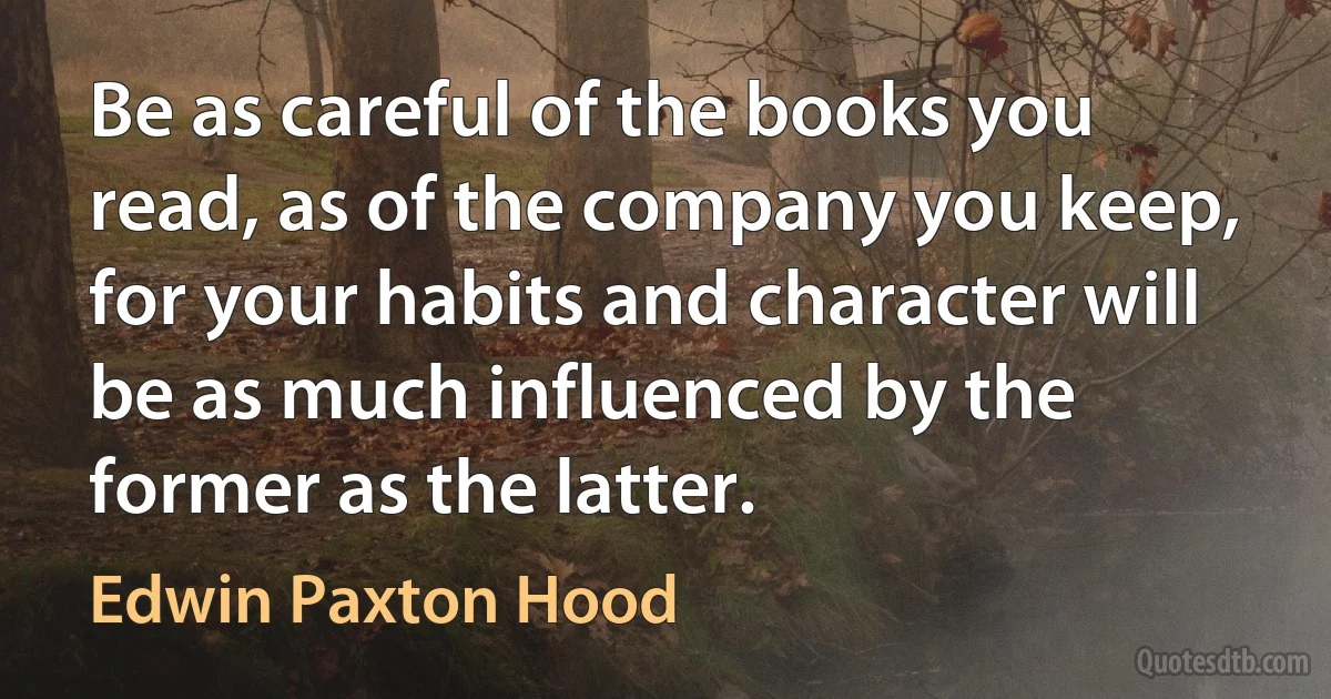 Be as careful of the books you read, as of the company you keep, for your habits and character will be as much influenced by the former as the latter. (Edwin Paxton Hood)